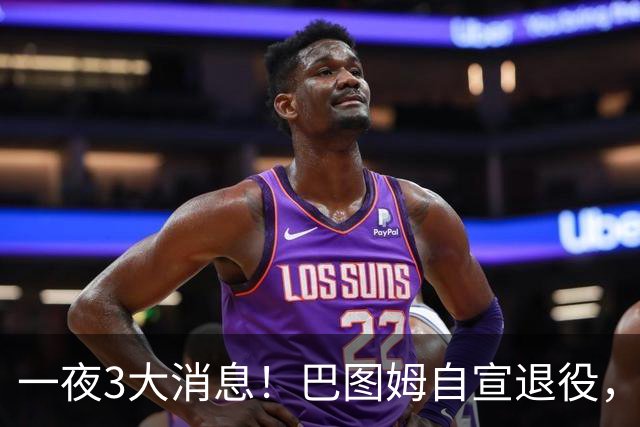 一夜3大消息！巴图姆自宣退役，活塞向杜伦报价5年2亿美元