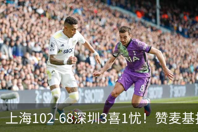 上海102-68深圳3喜1忧！赞麦基护框，张镇麟强化防守，拉塞尔太铁