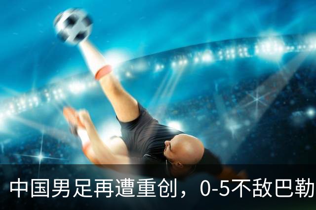 中国男足再遭重创，0-5不敌巴勒斯坦，迎来热身赛两连败