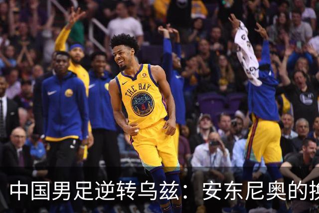 中国男足逆转乌兹：安东尼奥的换人妙手与战术解析
