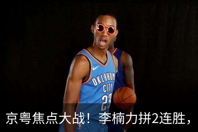 京粤焦点大战！李楠力拼2连胜，周琦恶斗老东家，范子铭该觉醒了