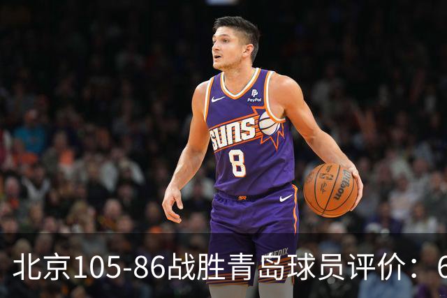 北京105-86战胜青岛球员评价：6人优秀，2人及格，丘天崩盘