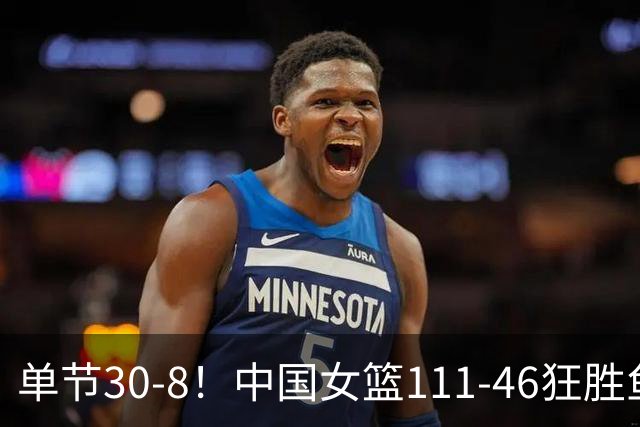 单节30-8！中国女篮111-46狂胜鱼腩 6人得分上双 剑指亚运会三连冠