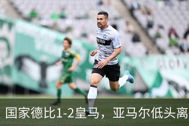 国家德比1-2皇马，亚马尔低头离场时难掩失落