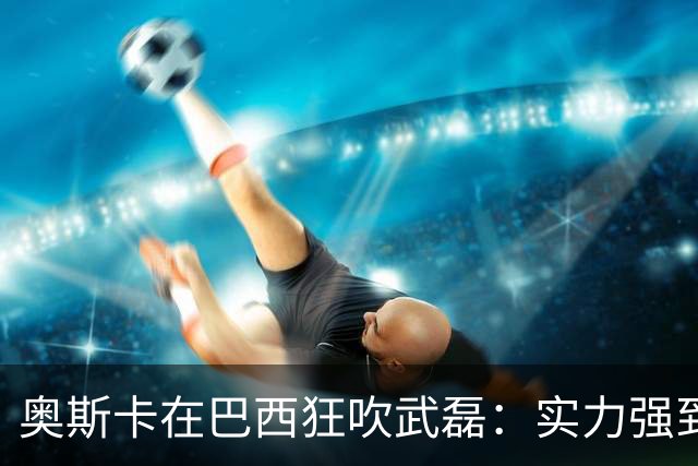 奥斯卡在巴西狂吹武磊：实力强到完全能立足欧洲，可比肩孙兴慜