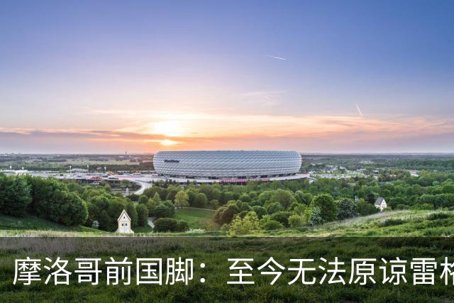 摩洛哥前国脚：至今无法原谅雷格拉吉，落选世界杯气得没看比赛