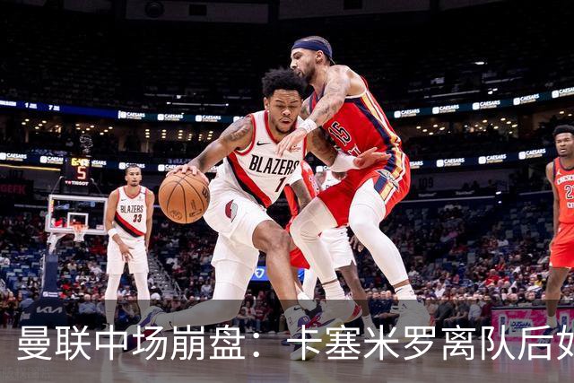 曼联中场崩盘：卡塞米罗离队后如何重建攻防体系
