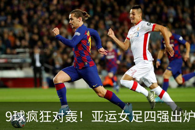 9球疯狂对轰！亚运女足四强出炉，亚洲女足顶尖较量全是东亚队伍